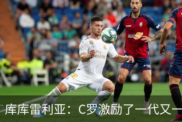 库库雷利亚：C罗激励了一代又一代的年轻人，和他对阵是一种荣幸