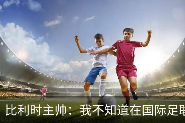 比利时主帅：我不知道在国际足联 愚人节竟然是7月5日